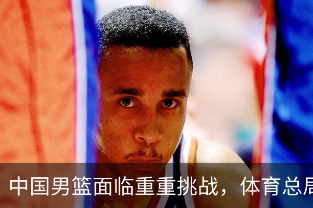 中国男篮面临重重挑战，体育总局发出坚定号召