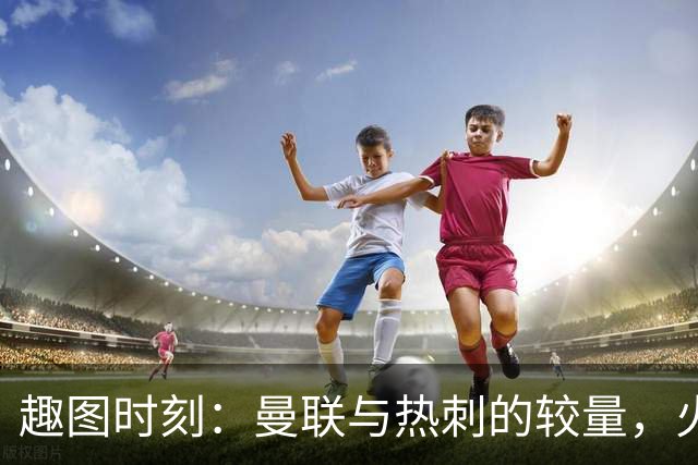 趣图时刻：曼联与热刺的较量，火药味十足